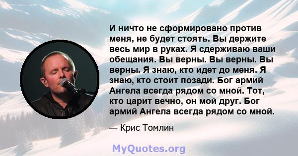 И ничто не сформировано против меня, не будет стоять. Вы держите весь мир в руках. Я сдерживаю ваши обещания. Вы верны. Вы верны. Вы верны. Я знаю, кто идет до меня. Я знаю, кто стоит позади. Бог армий Ангела всегда