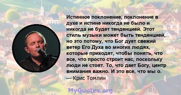 Истинное поклонение, поклонение в духе и истине никогда не было и никогда не будет тенденцией. Этот стиль музыки может быть тенденцией, но это потому, что Бог дует свежий ветер Его Духа во многих людях, которые