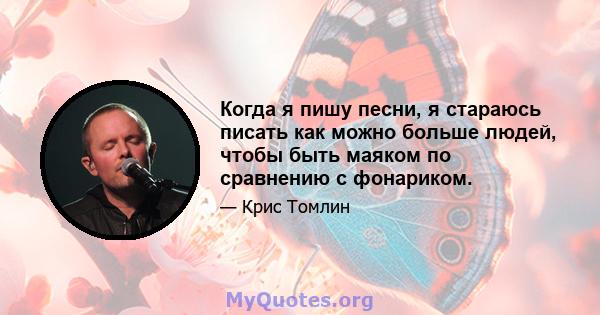 Когда я пишу песни, я стараюсь писать как можно больше людей, чтобы быть маяком по сравнению с фонариком.