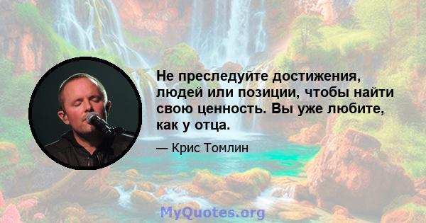 Не преследуйте достижения, людей или позиции, чтобы найти свою ценность. Вы уже любите, как у отца.