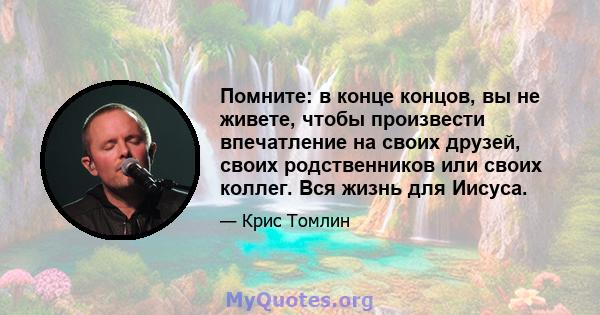 Помните: в конце концов, вы не живете, чтобы произвести впечатление на своих друзей, своих родственников или своих коллег. Вся жизнь для Иисуса.