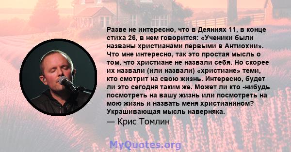 Разве не интересно, что в Деяниях 11, в конце стиха 26, в нем говорится: «Ученики были названы христианами первыми в Антиохии». Что мне интересно, так это простая мысль о том, что христиане не назвали себя. Но скорее их 