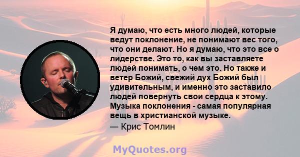 Я думаю, что есть много людей, которые ведут поклонение, не понимают вес того, что они делают. Но я думаю, что это все о лидерстве. Это то, как вы заставляете людей понимать, о чем это. Но также и ветер Божий, свежий