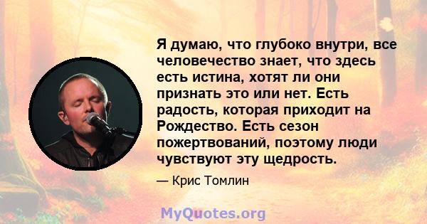 Я думаю, что глубоко внутри, все человечество знает, что здесь есть истина, хотят ли они признать это или нет. Есть радость, которая приходит на Рождество. Есть сезон пожертвований, поэтому люди чувствуют эту щедрость.