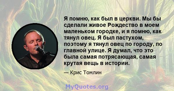 Я помню, как был в церкви. Мы бы сделали живое Рождество в моем маленьком городке, и я помню, как тянул овец. Я был пастухом, поэтому я тянул овец по городу, по главной улице. Я думал, что это была самая потрясающая,