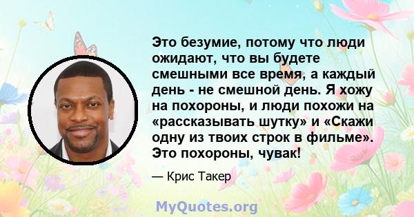 Это безумие, потому что люди ожидают, что вы будете смешными все время, а каждый день - не смешной день. Я хожу на похороны, и люди похожи на «рассказывать шутку» и «Скажи одну из твоих строк в фильме». Это похороны,