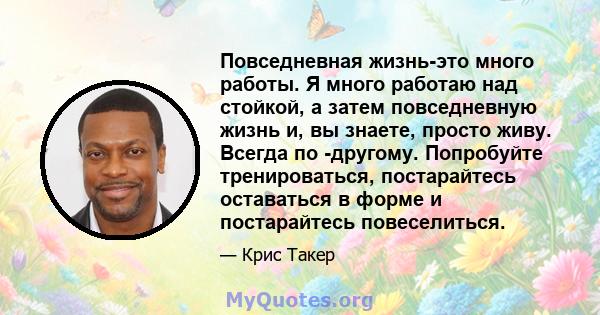 Повседневная жизнь-это много работы. Я много работаю над стойкой, а затем повседневную жизнь и, вы знаете, просто живу. Всегда по -другому. Попробуйте тренироваться, постарайтесь оставаться в форме и постарайтесь