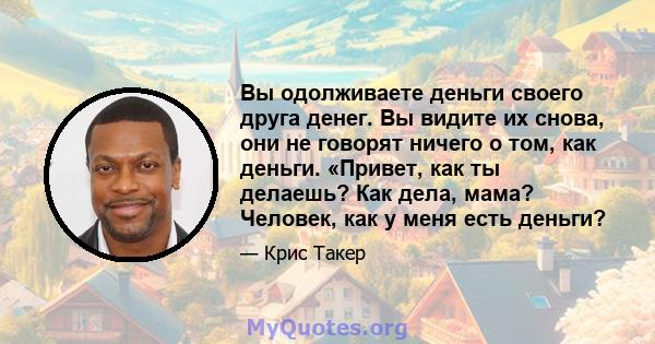 Вы одолживаете деньги своего друга денег. Вы видите их снова, они не говорят ничего о том, как деньги. «Привет, как ты делаешь? Как дела, мама? Человек, как у меня есть деньги?