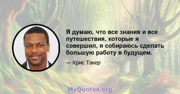 Я думаю, что все знания и все путешествия, которые я совершил, я собираюсь сделать большую работу в будущем.