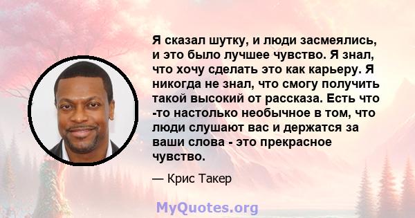 Я сказал шутку, и люди засмеялись, и это было лучшее чувство. Я знал, что хочу сделать это как карьеру. Я никогда не знал, что смогу получить такой высокий от рассказа. Есть что -то настолько необычное в том, что люди