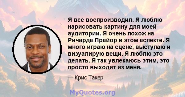 Я все воспроизводил. Я люблю нарисовать картину для моей аудитории. Я очень похож на Ричарда Прайор в этом аспекте. Я много играю на сцене, выступаю и визуалирую вещи. Я люблю это делать. Я так увлекаюсь этим, это