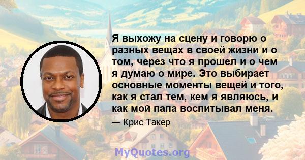 Я выхожу на сцену и говорю о разных вещах в своей жизни и о том, через что я прошел и о чем я думаю о мире. Это выбирает основные моменты вещей и того, как я стал тем, кем я являюсь, и как мой папа воспитывал меня.