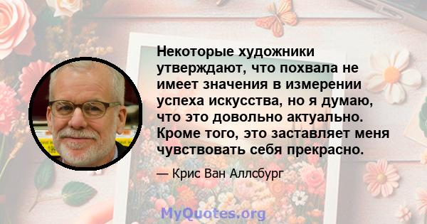 Некоторые художники утверждают, что похвала не имеет значения в измерении успеха искусства, но я думаю, что это довольно актуально. Кроме того, это заставляет меня чувствовать себя прекрасно.