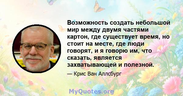 Возможность создать небольшой мир между двумя частями картон, где существует время, но стоит на месте, где люди говорят, и я говорю им, что сказать, является захватывающей и полезной.