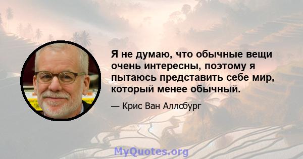 Я не думаю, что обычные вещи очень интересны, поэтому я пытаюсь представить себе мир, который менее обычный.