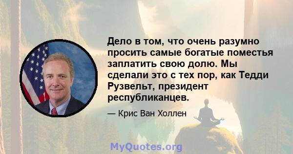 Дело в том, что очень разумно просить самые богатые поместья заплатить свою долю. Мы сделали это с тех пор, как Тедди Рузвельт, президент республиканцев.