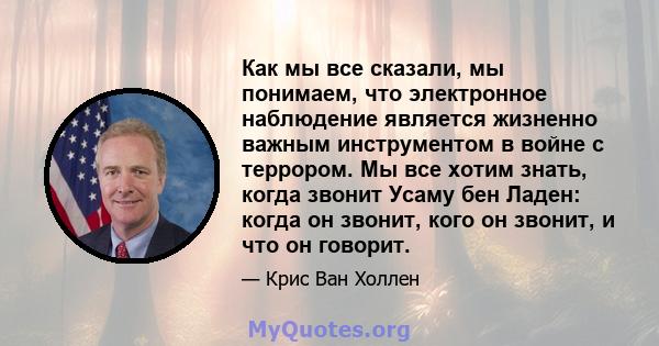 Как мы все сказали, мы понимаем, что электронное наблюдение является жизненно важным инструментом в войне с террором. Мы все хотим знать, когда звонит Усаму бен Ладен: когда он звонит, кого он звонит, и что он говорит.