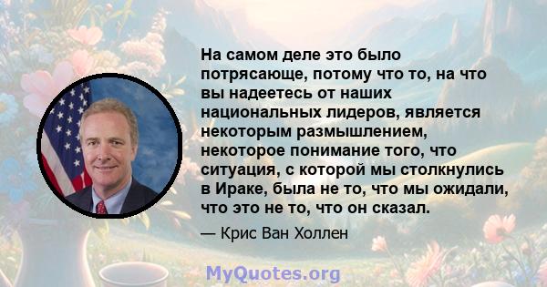 На самом деле это было потрясающе, потому что то, на что вы надеетесь от наших национальных лидеров, является некоторым размышлением, некоторое понимание того, что ситуация, с которой мы столкнулись в Ираке, была не то, 