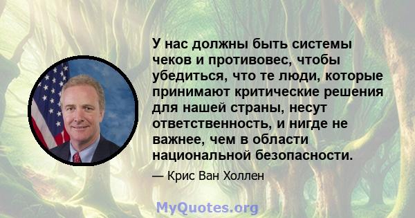 У нас должны быть системы чеков и противовес, чтобы убедиться, что те люди, которые принимают критические решения для нашей страны, несут ответственность, и нигде не важнее, чем в области национальной безопасности.