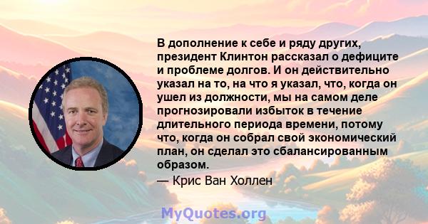 В дополнение к себе и ряду других, президент Клинтон рассказал о дефиците и проблеме долгов. И он действительно указал на то, на что я указал, что, когда он ушел из должности, мы на самом деле прогнозировали избыток в