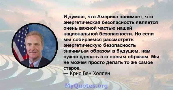 Я думаю, что Америка понимает, что энергетическая безопасность является очень важной частью нашей национальной безопасности. Но если мы собираемся рассмотреть энергетическую безопасность значимым образом в будущем, нам