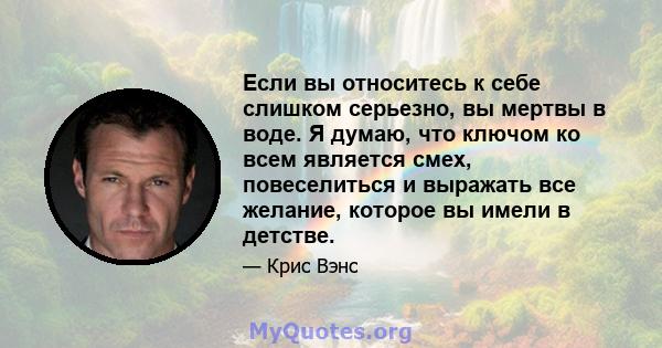 Если вы относитесь к себе слишком серьезно, вы мертвы в воде. Я думаю, что ключом ко всем является смех, повеселиться и выражать все желание, которое вы имели в детстве.