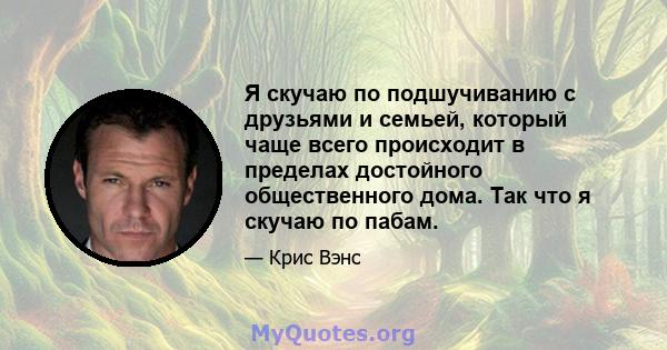 Я скучаю по подшучиванию с друзьями и семьей, который чаще всего происходит в пределах достойного общественного дома. Так что я скучаю по пабам.