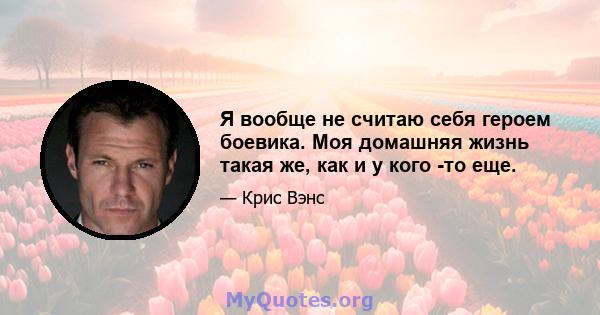 Я вообще не считаю себя героем боевика. Моя домашняя жизнь такая же, как и у кого -то еще.