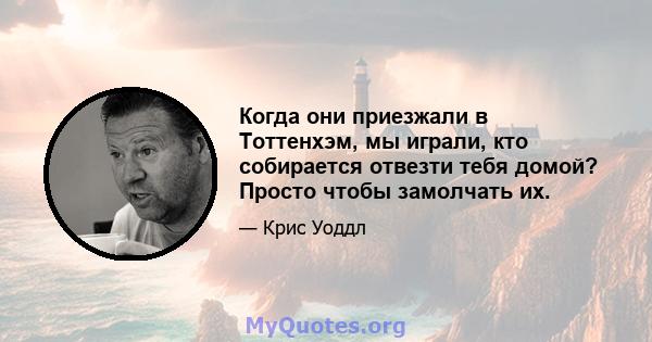 Когда они приезжали в Тоттенхэм, мы играли, кто собирается отвезти тебя домой? Просто чтобы замолчать их.