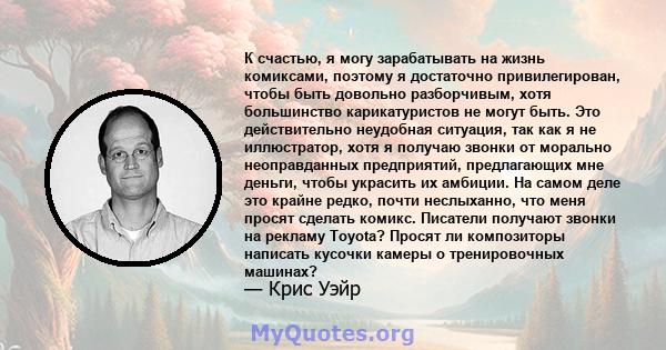 К счастью, я могу зарабатывать на жизнь комиксами, поэтому я достаточно привилегирован, чтобы быть довольно разборчивым, хотя большинство карикатуристов не могут быть. Это действительно неудобная ситуация, так как я не