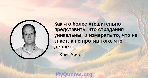 Как -то более утешительно представить, что страдания уникальны, и измерять то, что не знает, а не против того, что делает.