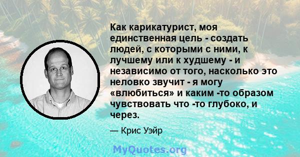 Как карикатурист, моя единственная цель - создать людей, с которыми с ними, к лучшему или к худшему - и независимо от того, насколько это неловко звучит - я могу «влюбиться» и каким -то образом чувствовать что -то