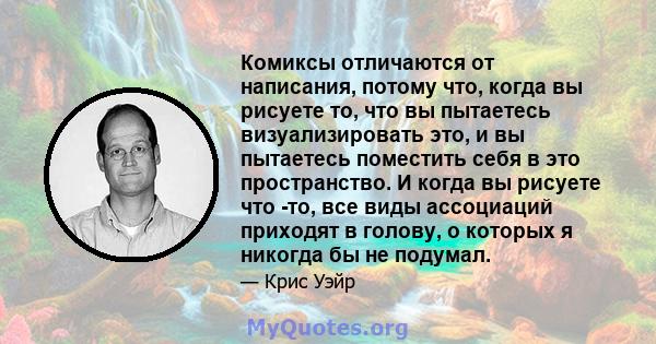 Комиксы отличаются от написания, потому что, когда вы рисуете то, что вы пытаетесь визуализировать это, и вы пытаетесь поместить себя в это пространство. И когда вы рисуете что -то, все виды ассоциаций приходят в