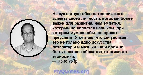 Не существует абсолютно никакого аспекта своей личности, который более важен для развития, чем эмпатия, который не является навыком, при котором мужчин обычно просят преуспеть. Я считаю, что сочувствие - это не только