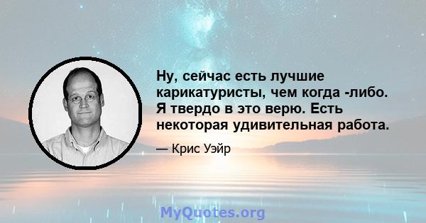 Ну, сейчас есть лучшие карикатуристы, чем когда -либо. Я твердо в это верю. Есть некоторая удивительная работа.