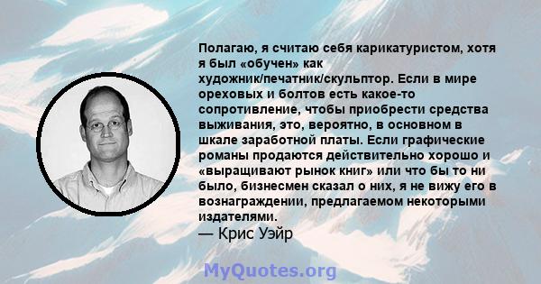 Полагаю, я считаю себя карикатуристом, хотя я был «обучен» как художник/печатник/скульптор. Если в мире ореховых и болтов есть какое-то сопротивление, чтобы приобрести средства выживания, это, вероятно, в основном в