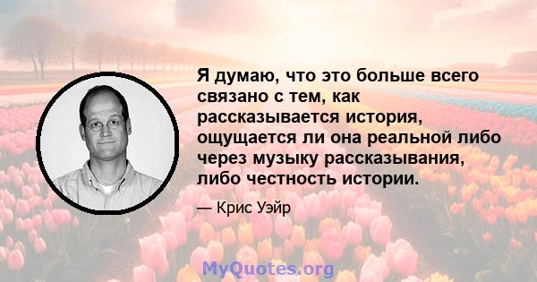 Я думаю, что это больше всего связано с тем, как рассказывается история, ощущается ли она реальной либо через музыку рассказывания, либо честность истории.