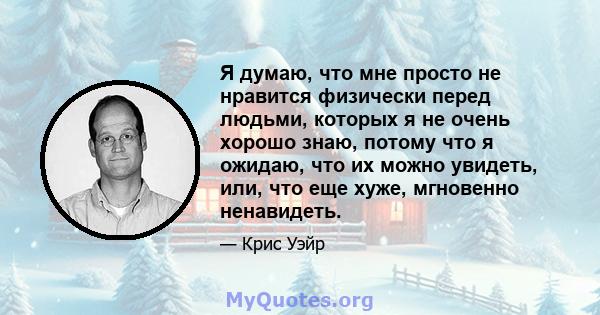 Я думаю, что мне просто не нравится физически перед людьми, которых я не очень хорошо знаю, потому что я ожидаю, что их можно увидеть, или, что еще хуже, мгновенно ненавидеть.