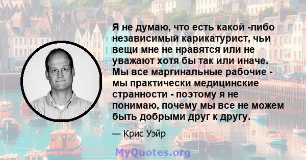 Я не думаю, что есть какой -либо независимый карикатурист, чьи вещи мне не нравятся или не уважают хотя бы так или иначе. Мы все маргинальные рабочие - мы практически медицинские странности - поэтому я не понимаю,