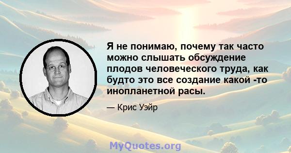 Я не понимаю, почему так часто можно слышать обсуждение плодов человеческого труда, как будто это все создание какой -то инопланетной расы.