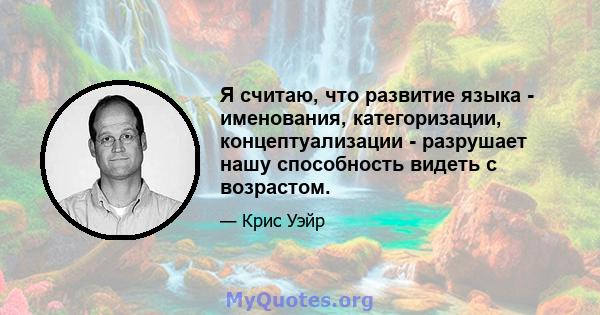 Я считаю, что развитие языка - именования, категоризации, концептуализации - разрушает нашу способность видеть с возрастом.