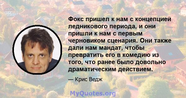 Фокс пришел к нам с концепцией ледникового периода, и они пришли к нам с первым черновиком сценария. Они также дали нам мандат, чтобы превратить его в комедию из того, что ранее было довольно драматическим действием.