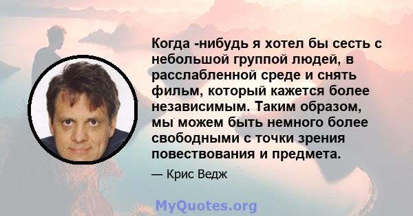 Когда -нибудь я хотел бы сесть с небольшой группой людей, в расслабленной среде и снять фильм, который кажется более независимым. Таким образом, мы можем быть немного более свободными с точки зрения повествования и