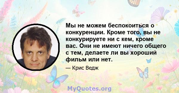 Мы не можем беспокоиться о конкуренции. Кроме того, вы не конкурируете ни с кем, кроме вас. Они не имеют ничего общего с тем, делаете ли вы хороший фильм или нет.