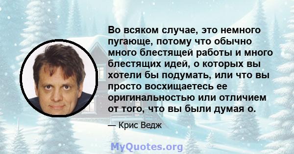 Во всяком случае, это немного пугающе, потому что обычно много блестящей работы и много блестящих идей, о которых вы хотели бы подумать, или что вы просто восхищаетесь ее оригинальностью или отличием от того, что вы