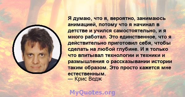 Я думаю, что я, вероятно, занимаюсь анимацией, потому что я начинал в детстве и учился самостоятельно, и я много работал. Это единственное, что я действительно приготовил себя, чтобы сделать на любой глубине. И я только 