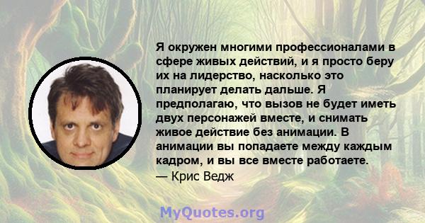 Я окружен многими профессионалами в сфере живых действий, и я просто беру их на лидерство, насколько это планирует делать дальше. Я предполагаю, что вызов не будет иметь двух персонажей вместе, и снимать живое действие