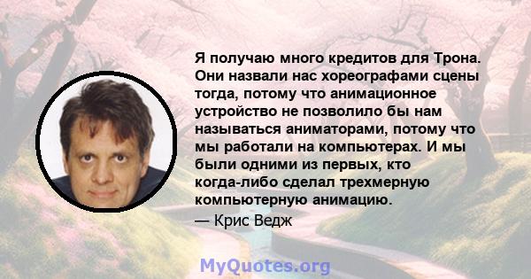 Я получаю много кредитов для Трона. Они назвали нас хореографами сцены тогда, потому что анимационное устройство не позволило бы нам называться аниматорами, потому что мы работали на компьютерах. И мы были одними из