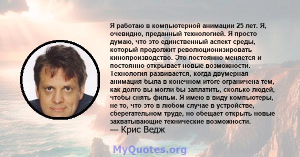 Я работаю в компьютерной анимации 25 лет. Я, очевидно, преданный технологией. Я просто думаю, что это единственный аспект среды, который продолжит революционизировать кинопроизводство. Это постоянно меняется и постоянно 