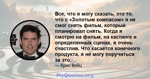 Все, что я могу сказать, это то, что с «Золотым компасом» я не смог снять фильм, который планировал снять. Когда я смотрю на фильм, на кастинге и определенных сценах, я очень счастлив. Что касается конечного продукта, я 